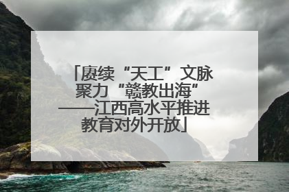 赓续“天工”文脉 聚力“赣教出海”——江西高水平推进教育对外开放