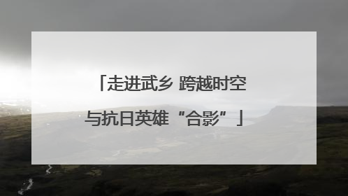 走进武乡 跨越时空与抗日英雄“合影”