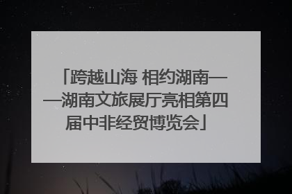 跨越山海 相约湖南——湖南文旅展厅亮相第四届中非经贸博览会