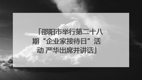 邵阳市举行第二十八期“企业家接待日”活动 严华出席并讲话