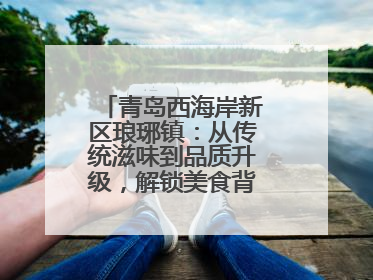 青岛西海岸新区琅琊镇：从传统滋味到品质升级，解锁美食背后的文化密码