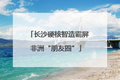 长沙硬核智造霸屏非洲“朋友圈”