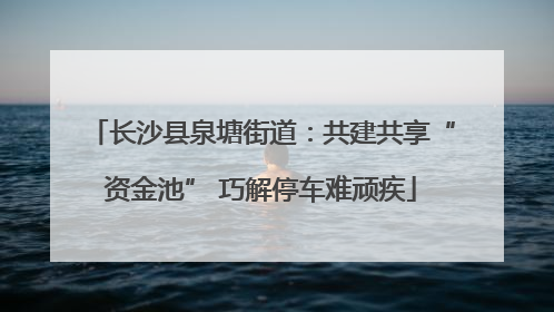 长沙县泉塘街道：共建共享“资金池” 巧解停车难顽疾