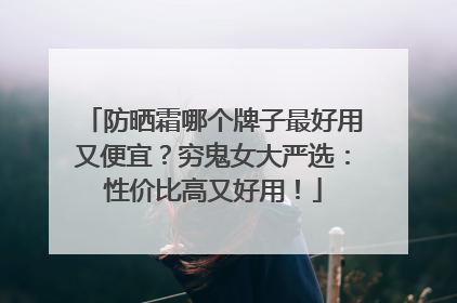 防晒霜哪个牌子最好用又便宜？穷鬼女大严选：性价比高又好用！