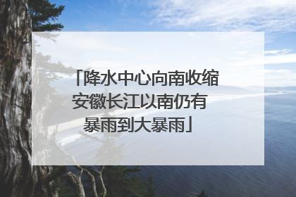 降水中心向南收缩 安徽长江以南仍有暴雨到大暴雨