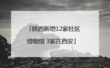 陕西新增12家社区博物馆 3家在西安