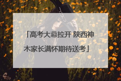 高考大幕拉开 陕西神木家长满怀期待送考
