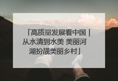 高质量发展看中国｜从水清到水美 美丽河湖扮靓美丽乡村