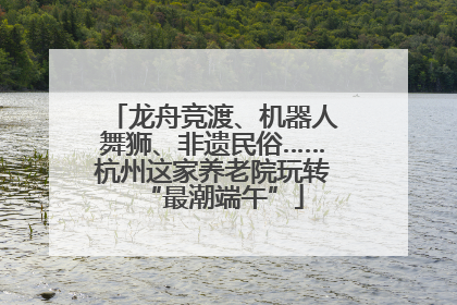 龙舟竞渡、机器人舞狮、非遗民俗……杭州这家养老院玩转“最潮端午”