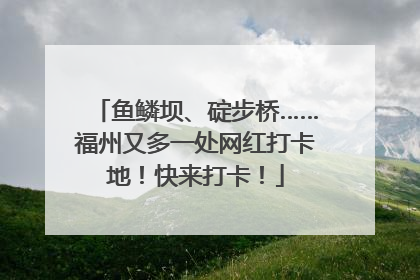 鱼鳞坝、碇步桥……福州又多一处网红打卡地！快来打卡！