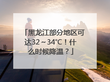 黑龙江部分地区可达32～34℃！什么时候降温？
