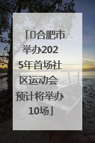 ﻿合肥市举办2025年首场社区运动会 预计将举办10场