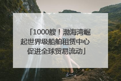 1000艘！渤海湾崛起世界级船舶租赁中心 促进全球贸易流动