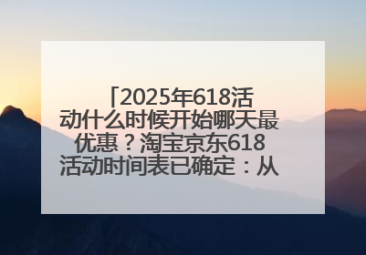 2025年618活动什么时候开始哪天最优惠？淘宝京东618活动时间表已确定：从5月13日开始至6月18日结束