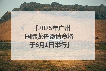 2025年广州国际龙舟邀请赛将于6月1日举行