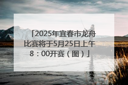 2025年宜春市龙舟比赛将于5月25日上午8：00开赛（图）