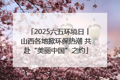 2025六五环境日丨山西各地掀环保热潮 共赴“美丽中国”之约