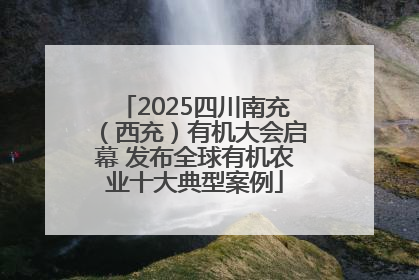 2025四川南充（西充）有机大会启幕 发布全球有机农业十大典型案例