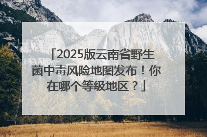 2025版云南省野生菌中毒风险地图发布！你在哪个等级地区？