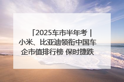 2025车市半年考｜小米、比亚迪领衔中国车企市值排行榜 保时捷跌出全球TOP10