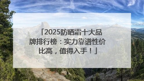 2025防晒霜十大品牌排行榜：实力靠谱性价比高，值得入手！