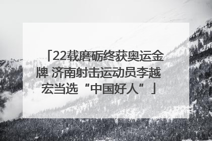 22载磨砺终获奥运金牌 济南射击运动员李越宏当选“中国好人”