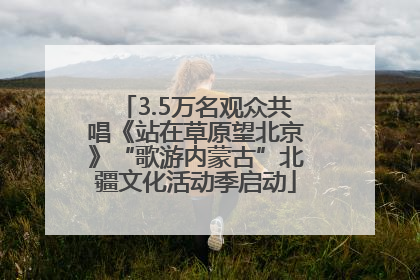 3.5万名观众共唱《站在草原望北京》“歌游内蒙古”北疆文化活动季启动