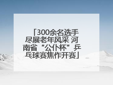 300余名选手尽展老年风采 河南省“公仆杯”乒乓球赛焦作开赛