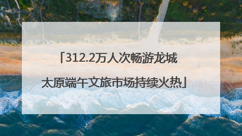 312.2万人次畅游龙城 太原端午文旅市场持续火热