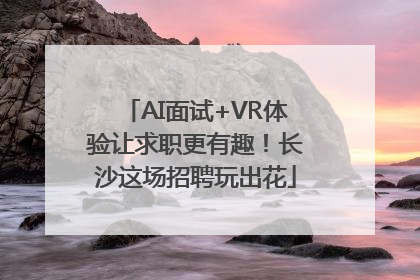 AI面试+VR体验让求职更有趣！长沙这场招聘玩出花